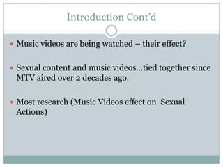 Introduction Contd

? Music videos are being watched C their effect?


? Sexual content and music videostied together since
 MTV aired over 2 decades ago.

? Most research (Music Videos effect on Sexual
 Actions)
 