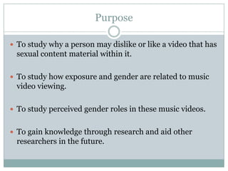 Purpose

? To study why a person may dislike or like a video that has
 sexual content material within it.

? To study how exposure and gender are related to music
 video viewing.

? To study perceived gender roles in these music videos.


? To gain knowledge through research and aid other
 researchers in the future.
 