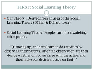 FIRST: Social Learning Theory

? Our TheoryDerived from an area of the Social
 Learning Theory ( Miller & Dollard, 1941)

? Social Learning Theory: People learn from watching
 other people.

   (Growing up, children learn to do activities by
observing their parents. After the observation, we then
 decide whether or not we agree with the action and
       then make our decision based on that).
 