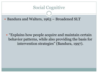 Social Cognitive

? Bandura and Walters, 1963 C Broadened SLT




 ? Explains how people acquire and maintain certain
  behavior patterns, while also providing the basis for
       intervention strategies (Bandura, 1997).
 