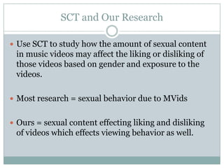 SCT and Our Research

? Use SCT to study how the amount of sexual content
 in music videos may affect the liking or disliking of
 those videos based on gender and exposure to the
 videos.

? Most research = sexual behavior due to MVids


? Ours = sexual content effecting liking and disliking
 of videos which effects viewing behavior as well.
 