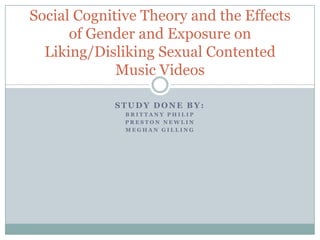 Social Cognitive Theory and the Effects
      of Gender and Exposure on
  Liking/Disliking Sexual Contented
             Music Videos

            STUDY DONE BY:
              BRITTANY PHILIP
              PRESTON NEWLIN
              MEGHAN GILLING
 