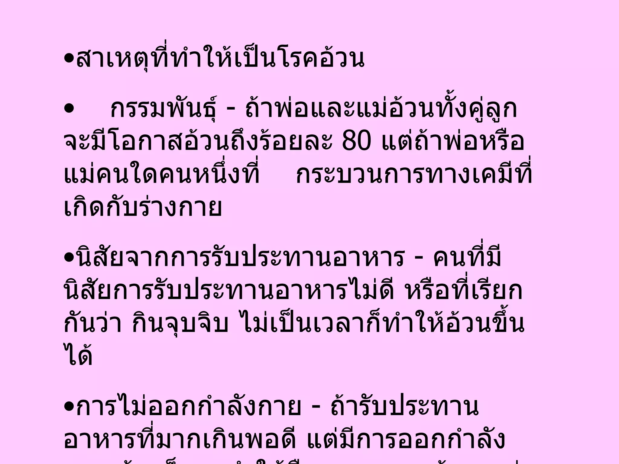 สาเหตุที่ทำให้เป็นโรคอ้วน กรรมพันธุ์  -  ถ้าพ่อและแม่อ้วนทั้งคู่ลูกจะมีโอกาสอ้วนถึงร้อยละ  80  แต่ถ้าพ่อหรือแม่คนใดคนหนึ่งที่  กระบวนการทางเคมีที่เกิดกับร่างกาย นิสัยจากการรับประทานอาหาร  -  คนที่มีนิสัยการรับประทานอาหารไม่ดี หรือที่เรียกกันว่า กินจุบจิบ ไม่เป็นเวลาก็ทำให้อ้วนขึ้นได้ การไม่ออกกำลังกาย  -  ถ้ารับประทานอาหารที่มากเกินพอดี แต่มีการออกกำลังกาย บ้างก็อาจทำให้ยืดเวลาความอ้วน แต่ถ้ารับประทานอาหารที่มากเกินพอดีแล้วนั่งๆ นอนๆ โดยไร้ซึ่งการยืดเส้นยืดสาย ในไม่ช้าก็จะเกิดการสะสมไขมันในร่างกาย  