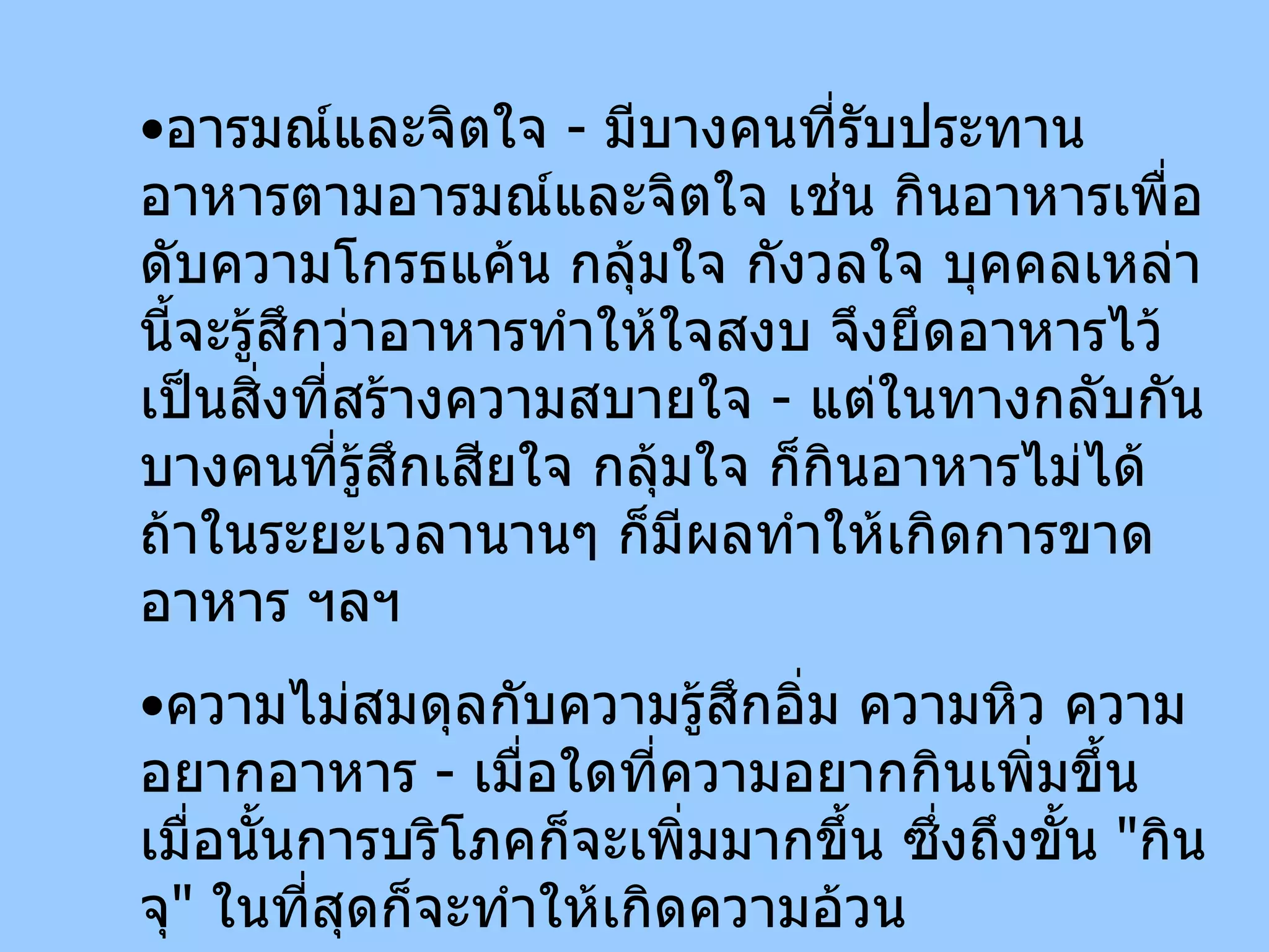 อารมณ์และจิตใจ  -  มีบางคนที่รับประทานอาหารตามอารมณ์และจิตใจ เช่น กินอาหารเพื่อดับความโกรธแค้น กลุ้มใจ กังวลใจ บุคคลเหล่านี้จะรู้สึกว่าอาหารทำให้ใจสงบ จึงยึดอาหารไว้เป็นสิ่งที่สร้างความสบายใจ  -  แต่ในทางกลับกัน บางคนที่รู้สึกเสียใจ กลุ้มใจ ก็กินอาหารไม่ได้ ถ้าในระยะเวลานานๆ ก็มีผลทำให้เกิดการขาดอาหาร ฯลฯ ความไม่สมดุลกับความรู้สึกอิ่ม ความหิว ความอยากอาหาร  -  เมื่อใดที่ความอยากกินเพิ่มขึ้นเมื่อนั้นการบริโภคก็จะเพิ่มมากขึ้น ซึ่งถึงขั้น  " กินจุ "  ในที่สุดก็จะทำให้เกิดความอ้วน 