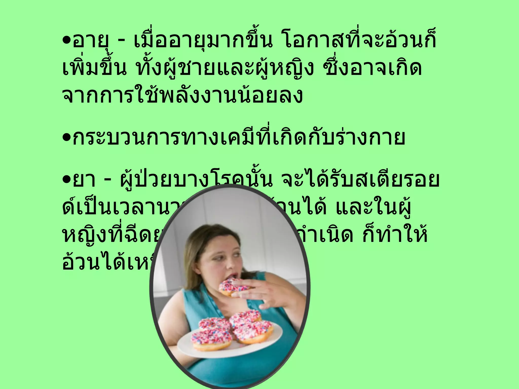 อายุ  -  เมื่ออายุมากขึ้น โอกาสที่จะอ้วนก็เพิ่มขึ้น ทั้งผู้ชายและผู้หญิง ซึ่งอาจเกิดจากการใช้พลังงานน้อยลง กระบวนการทางเคมีที่เกิดกับร่างกาย ยา  -  ผู้ป่วยบางโรคนั้น จะได้รับสเตียรอยด์เป็นเวลานานก็ทำให้อ้วนได้ และในผู้หญิงที่ฉีดยาหรือใช้ยาคุมกำเนิด ก็ทำให้อ้วนได้เหมือนกัน  
