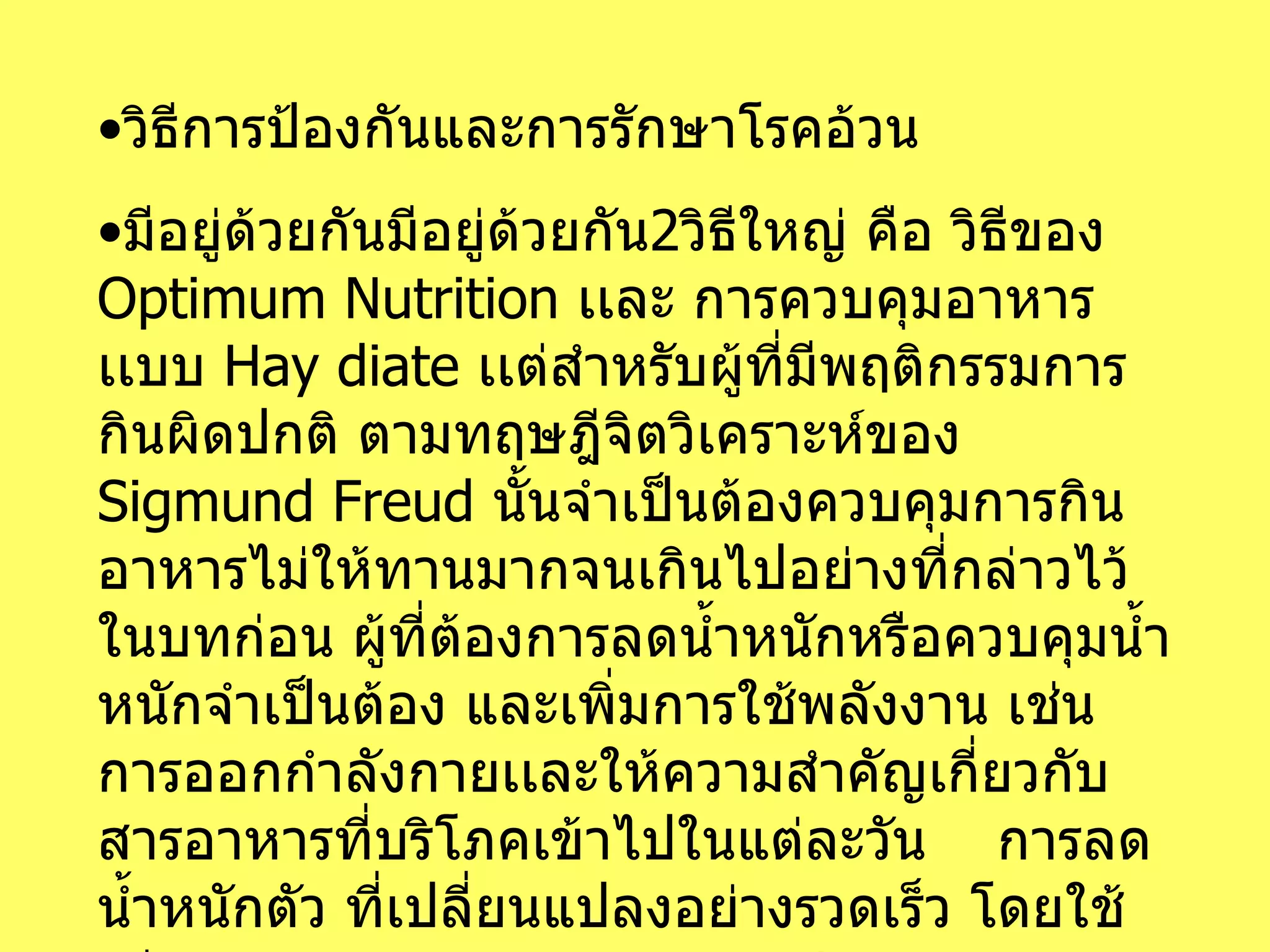 วิธีการป้องกันและการรักษาโรคอ้วน มีอยู่ด้วยกันมีอยู่ด้วยกัน 2 วิธีใหญ่ คือ วิธีของ  Optimum Nutrition  เเละ การควบคุมอาหารเเบบ  Hay diate  เเต่สำหรับผู้ที่มีพฤติกรรมการกินผิดปกติ ตามทฤษฎีจิตวิเคราะห์ของ  Sigmund Freud  นั้นจำเป็นต้องควบคุมการกินอาหารไม่ให้ทานมากจนเกินไปอย่างที่กล่าวไว้ในบทก่อน ผู้ที่ต้องการลดน้ำหนักหรือควบคุมน้ำหนักจำเป็นต้อง และเพิ่มการใช้พลังงาน เช่นการออกกำลังกายเเละให้ความสำคัญเกี่ยวกับสารอาหารที่บริโภคเข้าไปในแต่ละวัน  การลดน้ำหนักตัว ที่เปลี่ยนแปลงอย่างรวดเร็ว โดยใช้วิธีการควบคุมอาหารเเบบ  Hay diate  