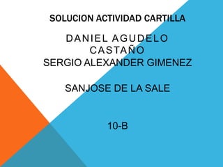 SOLUCION ACTIVIDAD CARTILLA

   DANIEL AGUDELO
        C A S TA Ñ O
SERGIO ALEXANDER GIMENEZ

    SANJOSE DE LA SALE


            10-B
 