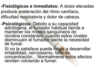 -Psicológicos:  Debido a su capacidad adictógena, el fumador habitual tiende a mantener los niveles sanguíneos de nicotina constantes; cuando estos niveles disminuyen el fumador siente la necesidad de fumar.  Si no la satisface puede llegar a desarrollar irritabilidad, nerviosismo, falta de concentración... Normalmente estos efectos remiten volviendo a fumar.   -Fisiológicos e inmediatos:  A dosis elevadas produce aceleración del ritmo cardíaco, dificultad respiratoria y dolor de cabeza. 