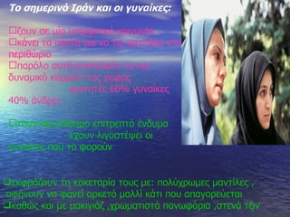 Το σημερινό Ιράν και οι γυναίκες : ζουν σε μία υποκριτική κοινωνία κάνει τα πάντα για να τις κρατήσει στο περιθώριο παρόλο αυτά αποτελούν το πιο δυναμικό κομμάτι της χώρας φοιτητές 60% γυναίκες 40% άνδρες τσαντόρ : επίσημο επιτρεπτό ένδυμα έχουν λιγοστέψει οι γυναίκες που το φορούν   εκφράζουν τη κοκεταρία τους με :  πολύχρωμες μαντίλες , αφήνουν να φανεί αρκετό μαλλί κάτι που απαγορεύεται καθώς και με μακιγιάζ ,χρωματιστά πανωφόρια ,στενά τζιν   
