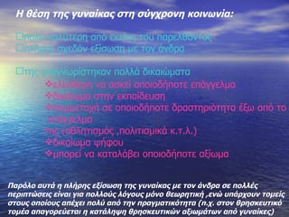 Η θέση της γυναίκας στη σύγχρονη κοινωνία : πολύ καλύτερη από εκείνη του παρελθόντος πλήρης σχεδόν εξίσωση με τον άνδρα της αναγνωρίστηκαν πολλά δικαιώματα ελεύθερη να ασκεί οποιοδήποτε επάγγελμα δικαίωμα στην εκπαίδευση συμμετοχή σε οποιοδήποτε δραστηριότητα έξω από το επάγγελμα της (αθλητισμός ,πολιτισμικά κ.τ.λ.) δικαίωμα ψήφου μπορεί να καταλάβει οποιοδήποτε αξίωμα Παρόλο αυτά η πλήρης εξίσωση της γυναίκας με τον άνδρα σε πολλές  περιπτώσεις είναι για πολλούς λόγους μόνο θεωρητική ,ενώ υπάρχουν τομείς  στους οποίους απέχει πολύ από την πραγματικότητα (π.χ. στον θρησκευτικό  τομέα απαγορεύεται η κατάληψη θρησκευτικών αξιωμάτων από γυναίκες) 