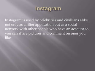 Instagram is used by celebrities and civillians alike,
not only as a filter application but as a social
network with other people who have an account so
you can share pictures and comment on ones you
like
 