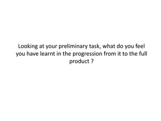 Looking at your preliminary task, what do you feel
you have learnt in the progression from it to the full
                      product ?
 