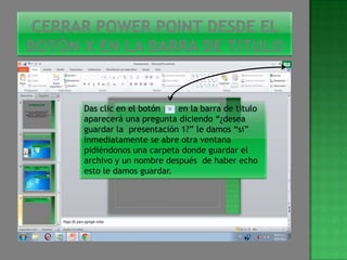Das clic en el botón   en la barra de titulo
aparecerá una pregunta diciendo “¿desea
guardar la presentación 1?” le damos “si”
inmediatamente se abre otra ventana
pidiéndonos una carpeta donde guardar el
archivo y un nombre después de haber echo
esto le damos guardar.
 