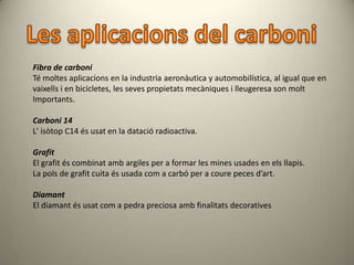 Fibra de carboni
Té moltes aplicacions en la industria aeronàutica y automobilística, al igual que en
vaixells i en bicicletes, les seves propietats mecàniques i lleugeresa son molt
Importants.

Carboni 14
L' isòtop C14 és usat en la datació radioactiva.

Grafit
El grafit és combinat amb argiles per a formar les mines usades en els llapis.
La pols de grafit cuita és usada com a carbó per a coure peces d’art.

Diamant
El diamant és usat com a pedra preciosa amb finalitats decoratives
 