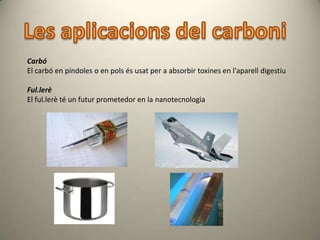 Carbó
El carbó en píndoles o en pols és usat per a absorbir toxines en l'aparell digestiu

Ful.lerè
El ful.lerè té un futur prometedor en la nanotecnologia
 