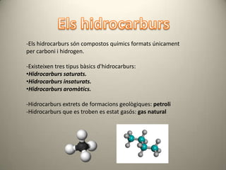 -Els hidrocarburs són compostos químics formats únicament
per carboni i hidrogen.

-Existeixen tres tipus bàsics d'hidrocarburs:
•Hidrocarburs saturats.
•Hidrocarburs insaturats.
•Hidrocarburs aromàtics.

-Hidrocarburs extrets de formacions geològiques: petroli
-Hidrocarburs que es troben es estat gasós: gas natural
 