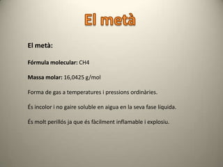 El metà:

Fórmula molecular: CH4

Massa molar: 16,0425 g/mol

Forma de gas a temperatures i pressions ordinàries.

És incolor i no gaire soluble en aigua en la seva fase líquida.

És molt perillós ja que és fàcilment inflamable i explosiu.
 