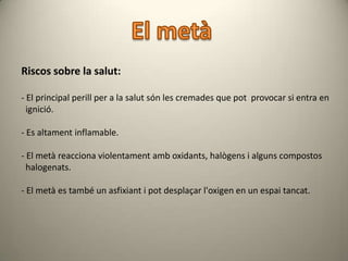 Riscos sobre la salut:

- El principal perill per a la salut són les cremades que pot provocar si entra en
  ignició.

- Es altament inflamable.

- El metà reacciona violentament amb oxidants, halògens i alguns compostos
  halogenats.

- El metà es també un asfixiant i pot desplaçar l'oxigen en un espai tancat.
 