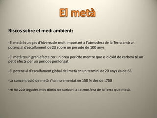 Riscos sobre el medi ambient:

-El metà és un gas d'hivernacle molt important a l'atmosfera de la Terra amb un
potencial d'escalfament de 23 sobre un període de 100 anys.

-El metà te un gran efecte per un breu període mentre que el diòxid de carboni té un
petit efecte per un període perllongat

-El potencial d'escalfament global del metà en un termini de 20 anys és de 63.

-La concentració de metà s'ha incrementat un 150 % des de 1750

-Hi ha 220 vegades més diòxid de carboni a l'atmosfera de la Terra que metà.
 