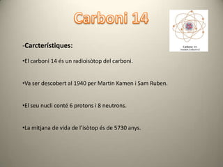 -Carcterístiques:

•El carboni 14 és un radioisòtop del carboni.


•Va ser descobert al 1940 per Martin Kamen i Sam Ruben.


•El seu nucli conté 6 protons i 8 neutrons.


•La mitjana de vida de l’isòtop és de 5730 anys.
 