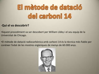 -Qui el va descobrir?
•Aquest procediment va ser descobert per William Libby i el seu equip de la
Universitat de Chicago.

•El mètode de datació radiocarbònica amb carboni 14 és la tècnica més fiable per
conèixer l’edat de les mostres orgàniques de menys de 60.000 anys.
 