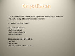 -Són macromolècules, generalment orgàniques, formades per la unió de
 molècules més petites anomenades monòmers.

-Es poden classificar segons:

•El procés d’obtenció:
oPolímers naturals
oPolímers semi sintètics
oPolímers sintètics

La seva estructura o propietats:
oPlàstics
oElastòmers
oFibres, recobriments o adhesius
 