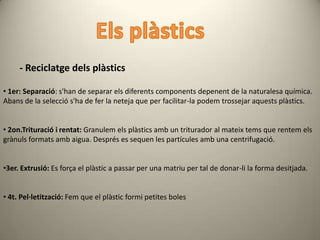 - Reciclatge dels plàstics

• 1er: Separació: s'han de separar els diferents components depenent de la naturalesa química.
Abans de la selecció s'ha de fer la neteja que per facilitar-la podem trossejar aquests plàstics.


• 2on.Trituració i rentat: Granulem els plàstics amb un triturador al mateix tems que rentem els
grànuls formats amb aigua. Després es sequen les partícules amb una centrifugació.


•3er. Extrusió: Es força el plàstic a passar per una matriu per tal de donar-li la forma desitjada.


• 4t. Pel·letització: Fem que el plàstic formi petites boles
 