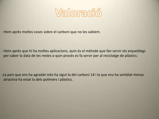 - Hem après moltes coses sobre el carboni que no les sabíem.



- Hem après que hi ha moltes aplicacions, quin és el mètode que fan servir els arqueòlegs
  per saber la data de les restes o quin procés es fa servir per al reciclatge de plàstics.



-La part que ens ha agradat més ha sigut la del carboni 14 i la que ens ha semblat menys
 atractiva ha estat la dels polímers i plàstics.
 