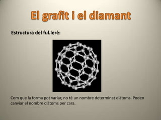 Estructura del ful.lerè:




Com que la forma pot variar, no té un nombre determinat d’àtoms. Poden
canviar el nombre d’àtoms per cara.
 