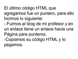 El último código HTML que agregamos fue un puntero, para ello hicimos lo siguiente: - Fuimos al blog de mi profesor y en un enlace tiene un enlace hacia una Página para punteros. -Copiamos su código HTML y lo pegamos. 