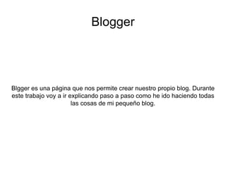 Blogger Blgger es una página que nos permite crear nuestro propio blog. Durante este trabajo voy a ir explicando paso a paso como he ido haciendo todas las cosas de mi pequeño blog. 