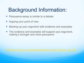 Background Information:
 Persuasive essay is similar to a debate
 Arguing your point of view
 Backing up your argument with evidence and examples
 The evidence and examples will support your argument,
  making it stronger and more persuasive




Http://www.kyrene.org/schools/brisas/sundra_debate_unit.pdf
 