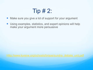 Tip # 2:
 Make sure you give a lot of support for your argument
 Using examples, statistics, and expert opinions will help
  make your argument more persuasive




Http://www.kyrene.org/schools/brisas/sundra_debate_unit.pdf
 