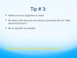 Tip # 3:
 Make sure your argument is clear!
 Be direct with what you are trying to persuade (do not “beat
  around the bush”)

 Be as specific as possible




http://www.farstaff.bucknell.edu/awolaver/terms1.htm
 