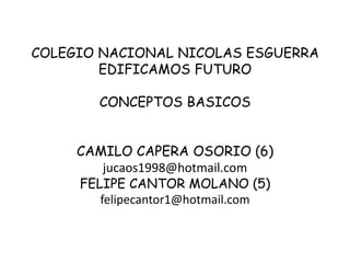 COLEGIO NACIONAL NICOLAS ESGUERRA
        EDIFICAMOS FUTURO

        CONCEPTOS BASICOS


     CAMILO CAPERA OSORIO (6)
         jucaos1998@hotmail.com
     FELIPE CANTOR MOLANO (5)
        felipecantor1@hotmail.com
 