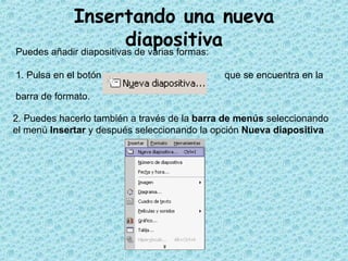 Puedes añadir diapositivas de varias formas: 1. Pulsa en el botón  que se encuentra en la barra de formato.   Insertando una nueva diapositiva 2. Puedes hacerlo también a través de la  barra de menús  seleccionando el menú  Insertar  y después seleccionando la opción  Nueva diapositiva 