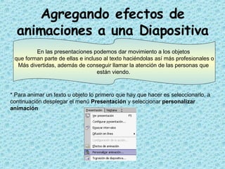 Agregando efectos de animaciones a una Diapositiva * Para animar un texto u objeto lo primero que hay que hacer es seleccionarlo, a continuación desplegar el menú  Presentación  y seleccionar  personalizar animación   En las  presentaciones podemos dar movimiento a los objetos  que forman parte de ellas e incluso al texto haciéndolas así más profesionales o Más divertidas, además de conseguir llamar la atención de las personas que  están viendo.  