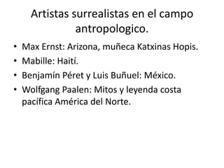 Artistas surrealistas en el campo
                antropologico.
•   Max Ernst: Arizona, muñeca Katxinas Hopis.
•   Mabille: Haití.
•   Benjamín Péret y Luis Buñuel: México.
•   Wolfgang Paalen: Mitos y leyenda costa
    pacífica América del Norte.
 