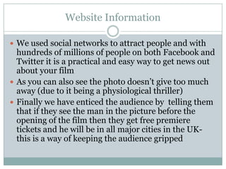 Website Information

 We used social networks to attract people and with
  hundreds of millions of people on both Facebook and
  Twitter it is a practical and easy way to get news out
  about your film
 As you can also see the photo doesn’t give too much
  away (due to it being a physiological thriller)
 Finally we have enticed the audience by telling them
  that if they see the man in the picture before the
  opening of the film then they get free premiere
  tickets and he will be in all major cities in the UK-
  this is a way of keeping the audience gripped
 