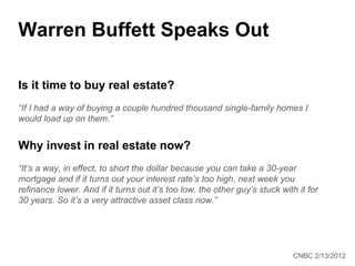 Warren Buffett Speaks Out

Is it time to buy real estate?
“If I had a way of buying a couple hundred thousand single-family homes I
would load up on them.”


Why invest in real estate now?
“It’s a way, in effect, to short the dollar because you can take a 30-year
mortgage and if it turns out your interest rate’s too high, next week you
refinance lower. And if it turns out it’s too low, the other guy’s stuck with it for
30 years. So it’s a very attractive asset class now.”




                                                                             CNBC 2/13/2012
 