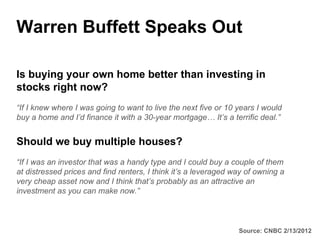 Warren Buffett Speaks Out

Is buying your own home better than investing in
stocks right now?
“If I knew where I was going to want to live the next five or 10 years I would
buy a home and I’d finance it with a 30-year mortgage… It’s a terrific deal.”


Should we buy multiple houses?
“If I was an investor that was a handy type and I could buy a couple of them
at distressed prices and find renters, I think it’s a leveraged way of owning a
very cheap asset now and I think that’s probably as an attractive an
investment as you can make now.”



                                                                 Source: CNBC 2/13/2012
 