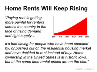 Home Rents Will Keep Rising
“Paying rent is getting
                             $ 1 , 2 0 0




                             $ 1 , 1 7 5




more painful for renters
                             $ 1 , 1 5 0




                             $ 1 , 1 2 5




across the country in the
                             $ 1 , 1 0 0




                             $ 1 , 0 7 5




face of rising demand
                             $ 1 , 0 5 0




                             $ 1 , 0 2 5




and tight supply…            $ 1 , 0 0 0




                            2009           2010   2011   2012*   2013*   2014*




It’s bad timing for people who have been spooked
by, or pushed out of, the residential housing market
and have decided to rent instead of buy. Home
ownership in the United States is at historic lows,
but at the same time rental prices are on the rise.”
                                                             MSNBC.com 2/6/2012
 