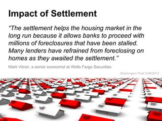Impact of Settlement
“The settlement helps the housing market in the
long run because it allows banks to proceed with
millions of foreclosures that have been stalled.
Many lenders have refrained from foreclosing on
homes as they awaited the settlement.”
Mark Vitner, a senior economist at Wells Fargo Securities
                                                            Washington Post 2/08/2012
 