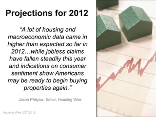 Projections for 2012
        “A lot of housing and
   macroeconomic data came in
   higher than expected so far in
     2012…while jobless claims
    have fallen steadily this year
   and indications on consumer
     sentiment show Americans
   may be ready to begin buying
          properties again.”
          Jason Philyaw, Editor, Housing Wire


Housing Wire 2/27/2012
 