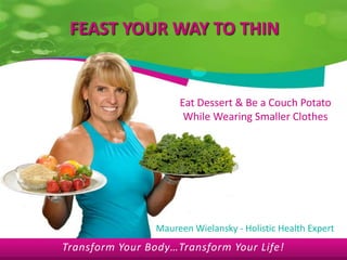 FEAST YOUR WAY TO THIN


                     Eat Dessert & Be a Couch Potato
                      While Wearing Smaller Clothes




                Maureen Wielansky - Holistic Health Expert
Transform Your Body…Transform Your Life!
 
