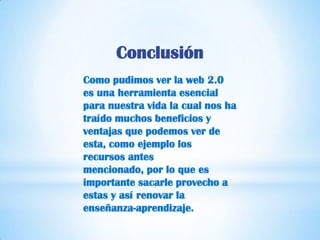 Conclusión
Como pudimos ver la web 2.0
es una herramienta esencial
para nuestra vida la cual nos ha
traído muchos beneficios y
ventajas que podemos ver de
esta, como ejemplo los
recursos antes
mencionado, por lo que es
importante sacarle provecho a
estas y así renovar la
enseñanza-aprendizaje.
 