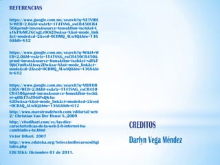 REFERENCIAS

https://www.google.com.mx/search?q=NETVIBE
S+WEB+2.0&hl=es&rlz=1T4TSNG_esCR450CR4
50&prmd=imvns&source=lnms&tbm=isch&ei=L
s1kT9zMEZGCsgLz0Oi2Dw&sa=X&oi=mode_link
&ct=mode&cd=2&ved=0CBMQ_AUoAQ&biw=136
6&bih=612

https://www.google.com.mx/search?q=WikiA+W
EB+2.0&hl=es&rlz=1T4TSNG_esCR450CR450&
prmd=imvns&source=lnms&tbm=isch&ei=vdFkT
9jbLYmHsALtosy2Dw&sa=X&oi=mode_link&ct=
mode&cd=2&ved=0CBMQ_AUoAQ&biw=1366&bi
h=612

https://www.google.com.mx/search?q=VIDEOB
LOGS+WEB+2.0&hl=es&rlz=1T4TSNG_esCR450
CR450&prmd=imvns&source=lnms&tbm=isch&
ei=qtRkT7rZO6iPsQK4u-
S2Dw&sa=X&oi=mode_link&ct=mode&cd=2&ved
=0CBAQ_AUoAQ&biw=1366&bih=612
http://www.maestrosdelweb.com/editorial/web
2/ Christian Van Der Henst S.,2009
http://vitodibari.com/es/las-diez-
caracteristicas-de-la-web-2-0-internet-ha-
cambiado-y-tu.html
Victor Dibari, 2007
http://www.eduteka.org/SeleccionRecursosDigi
tales.php
EDUTEKA: Diciembre 01 de 2011.
 