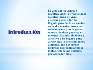 La web 2.0 ha venido a
               nuestras vidas a revolucionar
               nuestra forma de vivir,
               enseñar y aprender, ha
               llegado para darle un cambio
               radical a nuestra forma de
               relacionarnos con la gente,
Introducción   nuevas técnicas para hacer
               nuestra vida más dinámica y
               atractiva y ha llegado para
               atraer más la atención de los
               alumnos, que nos ofrece
               recursos que impulsaran la
               motivación de los alumnos
               por aprender más.
 