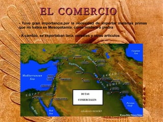 EL COMERCIO
- Tuvo gran importancia,por la necesidad de importar materias primas
que no había en Mesopotamia, como madera o piedra

- A cambio, se exportaban lana, cereales y otros artículos
 