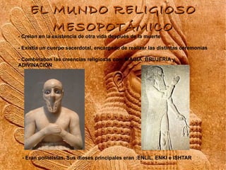 EL MUNDO RELIGIOSO
       MESOPOTÁMICO
- Creían en la existencia de otra vida después de la muerte

- Existía un cuerpo sacerdotal, encargado de realizar las distintas ceremonias

- Combinaban las creencias religiosas con: MAGIA, BRUJERÍA y
ADIVINACIÓN




 - Eran politeístas. Sus dioses principales eran :ENLIL, ENKI e ISHTAR
 